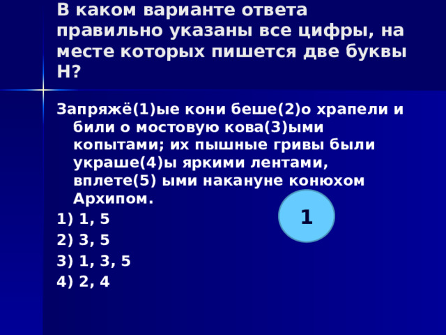 В каком варианте ответа правильно указаны все цифры, на месте которых пишется две буквы Н?   Запряжё(1)ые кони беше(2)о храпели и били о мостовую кова(3)ыми копытами; их пышные гривы были украше(4)ы яркими лентами, вплете(5) ыми накануне конюхом Архипом. 1) 1, 5 2) 3, 5 3) 1, 3, 5 4) 2, 4 1