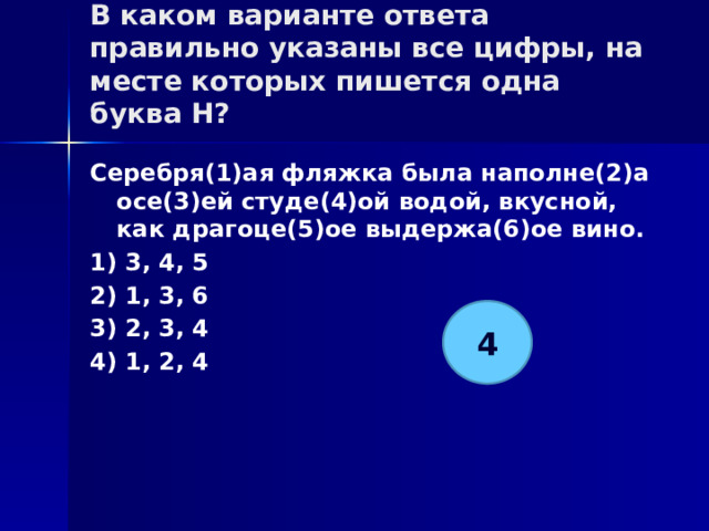 В каком варианте ответа правильно указаны все цифры, на месте которых пишется одна буква Н?   Серебря(1)ая фляжка была наполне(2)а осе(3)ей студе(4)ой водой, вкусной, как драгоце(5)ое выдержа(6)ое вино. 1) 3, 4, 5 2) 1, 3, 6 3) 2, 3, 4 4) 1, 2, 4 4