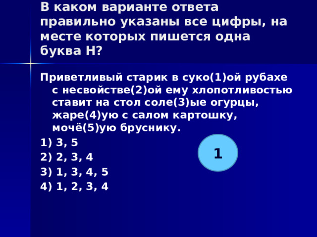 В каком варианте ответа правильно указаны все цифры, на месте которых пишется одна буква Н?   Приветливый старик в суко(1)ой рубахе с несвойстве(2)ой ему хлопотливостью ставит на стол соле(3)ые огурцы, жаре(4)ую с салом картошку, мочё(5)ую бруснику. 1) 3, 5 2) 2, 3, 4 3) 1, 3, 4, 5 4) 1, 2, 3, 4 1