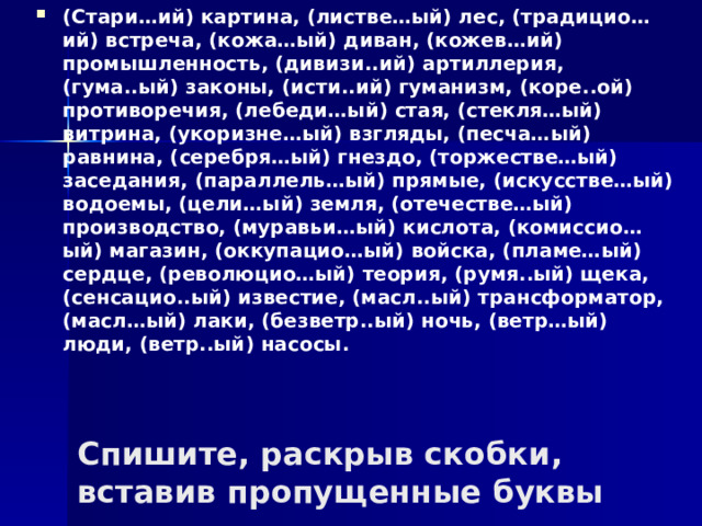 (Стари…ий) картина, (листве…ый) лес, (традицио…ий) встреча, (кожа…ый) диван, (кожев…ий) промышленность, (дивизи..ий) артиллерия, (гума..ый) законы, (исти..ий) гуманизм, (коре..ой) противоречия, (лебеди…ый) стая, (стекля…ый) витрина, (укоризне…ый) взгляды, (песча…ый) равнина, (серебря…ый) гнездо, (торжестве…ый) заседания, (параллель…ый) прямые, (искусстве…ый) водоемы, (цели…ый) земля, (отечестве…ый) производство, (муравьи…ый) кислота, (комиссио…ый) магазин, (оккупацио…ый) войска, (пламе…ый) сердце, (революцио…ый) теория, (румя..ый) щека, (сенсацио..ый) известие, (масл..ый) трансформатор, (масл…ый) лаки, (безветр..ый) ночь, (ветр…ый) люди, (ветр..ый) насосы.