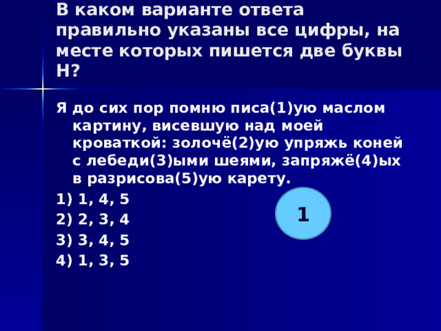 В каком варианте ответа правильно указаны все цифры, на месте которых пишется две буквы Н?   Я до сих пор помню писа(1)ую маслом картину, висевшую над моей кроваткой: золочё(2)ую упряжь коней с лебеди(3)ыми шеями, запряжё(4)ых в разрисова(5)ую карету. 1) 1, 4, 5 2) 2, 3, 4 3) 3, 4, 5 4) 1, 3, 5 1