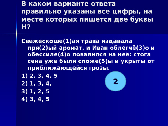 В каком варианте ответа правильно указаны все цифры, на месте которых пишется две буквы Н?   Свежескоше(1)ая трава издавала пря(2)ый аромат, и Иван облегчё(3)о и обессиле(4)о повалился на неё: стога сена уже были сложе(5)ы и укрыты от приближающейся грозы. 1) 2, 3, 4, 5 2) 1, 3, 4, 3) 1, 2, 5 4) 3, 4, 5 2