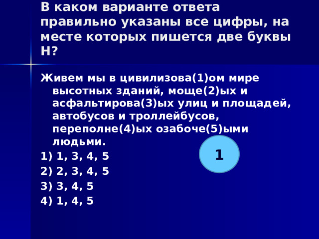 В каком варианте ответа правильно указаны все цифры, на месте которых пишется две буквы Н?   Живем мы в цивилизова(1)ом мире высотных зданий, моще(2)ых и асфальтирова(3)ых улиц и площадей, автобусов и троллейбусов, переполне(4)ых озабоче(5)ыми людьми. 1) 1, 3, 4, 5 2) 2, 3, 4, 5 3) 3, 4, 5 4) 1, 4, 5 1