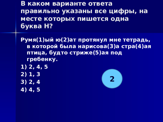 В каком варианте ответа правильно указаны все цифры, на месте которых пишется одна буква Н?   Румя(1)ый ю(2)ат протянул мне тетрадь, в которой была нарисова(3)а стра(4)ая птица, будто стриже(5)ая под гребенку. 1) 2, 4, 5 2) 1, 3 3) 2, 4 4) 4, 5 2