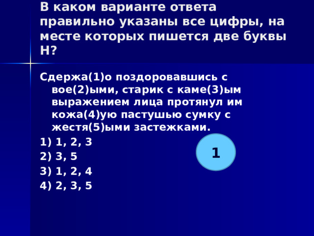 В каком варианте ответа правильно указаны все цифры, на месте которых пишется две буквы Н?   Сдержа(1)о поздоровавшись с вое(2)ыми, старик с каме(3)ым выражением лица протянул им кожа(4)ую пастушью сумку с жестя(5)ыми застежками. 1) 1, 2, 3 2) 3, 5 3) 1, 2, 4 4) 2, 3, 5 1