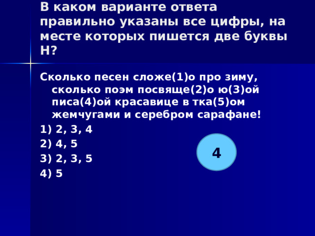 В каком варианте ответа правильно указаны все цифры, на месте которых пишется две буквы Н?   Сколько песен сложе(1)о про зиму, сколько поэм посвяще(2)о ю(3)ой писа(4)ой красавице в тка(5)ом жемчугами и серебром сарафане! 1) 2, 3, 4 2) 4, 5 3) 2, 3, 5 4) 5 4