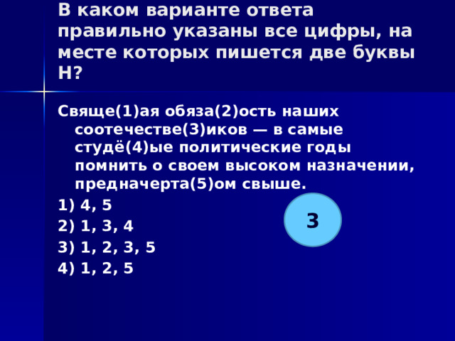 В каком варианте ответа правильно указаны все цифры, на месте которых пишется две буквы Н?   Свяще(1)ая обяза(2)ость наших соотечестве(3)иков — в самые студё(4)ые политические годы помнить о своем высоком назначении, предначерта(5)ом свыше. 1) 4, 5 2) 1, 3, 4 3) 1, 2, 3, 5 4) 1, 2, 5 3