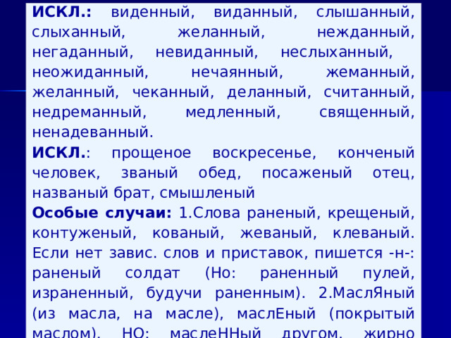 ИСКЛ.: виденный, виданный, слышанный, слыхан­ный, желанный, нежданный, негаданный, невиданный, неслыханный, неожиданный, нечаянный, жеманный, желанный, чеканный, деланный, считанный, недреманный, медленный, священный, ненадеванный. ИСКЛ. : прощеное воскресенье, конченый человек, званый обед, посаженый отец, названый брат, смышленый Особые случаи: 1.Слова раненый, крещеный, кон­туженый, кованый, жеваный, клеваный. Если нет завис. слов и приставок, пишет­ся -н-: раненый солдат (Но: раненный пулей, израненный, будучи раненным). 2.МаслЯный (из масла, на масле), маслЕный (покрытый маслом). НО: маслеННый другом, жирно маслеННый, намаслеННый