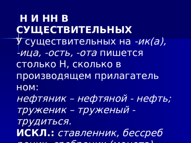 Н И НН В СУЩЕСТВИТЕЛЬНЫХ У существительных на -ик(а), -ица, -ость, -ота пи­шется столько Н, сколько в производящем прилагатель­ном:  нефтяник – нефтяной - нефть; труженик – труженый - трудиться.  ИСКЛ.: ставленник, бессреб­реник, сребреник (монета), приданое.