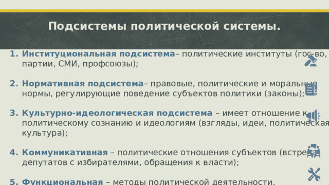 Подсистемы политической системы.    Институциональная подсистема – политические институты (гос-во, партии, СМИ, профсоюзы); Нормативная подсистема – правовые, политические и моральные нормы, регулирующие поведение субъектов политики (законы); Культурно-идеологическая подсистема – имеет отношение к политическому сознанию и идеологиям (взгляды, идеи, политическая культура); Коммуникативная – политические отношения субъектов (встреча депутатов с избирателями, обращения к власти); Функциональная – методы политической деятельности.