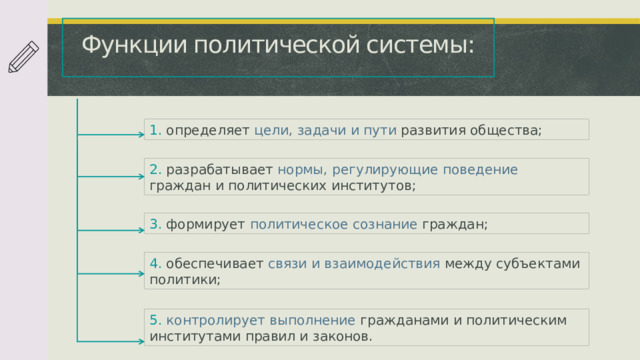 Функции политической системы: 1. определяет цели, задачи и пути развития общества; 2. разрабатывает нормы,  регулирующие  поведение граждан и политических институтов; 3. формирует политическое  сознание граждан;  4. обеспечивает связи  и  взаимодействия между субъектами политики; 5. контролирует  выполнение гражданами и политическим институтами правил и законов.