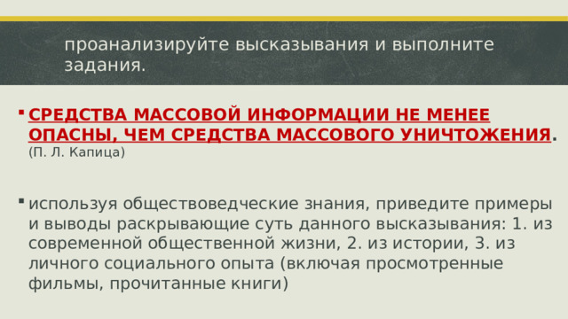 проанализируйте высказывания и выполните задания. СРЕДСТВА МАССОВОЙ ИНФОРМАЦИИ НЕ МЕНЕЕ ОПАСНЫ, ЧЕМ СРЕДСТВА МАССОВОГО УНИЧТОЖЕНИЯ . (П. Л. Капица) используя обществоведческие знания, приведите примеры и выводы раскрывающие суть данного высказывания: 1. из современной общественной жизни, 2. из истории, 3. из личного социального опыта (включая просмотренные фильмы, прочитанные книги)