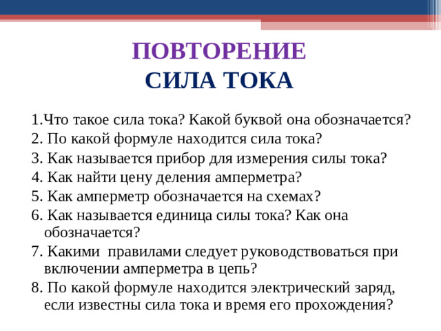 ПОВТОРЕНИЕ СИЛА ТОКА 1.Что тако е сила тока? Какой буквой она обозначается? 2. По какой формуле находится сила тока? 3. Как называется прибор для измерения силы тока?  4. Как найти цену деления амперметра? 5. Как амперметр обозначается на схемах? 6 . Как называется единица силы тока? Как она обозначается? 7 . Какими правилами следует руководствоваться при включении амперметра в цепь? 8 . По какой формуле находится электрический заряд, если известны сила тока и время его прохождения?