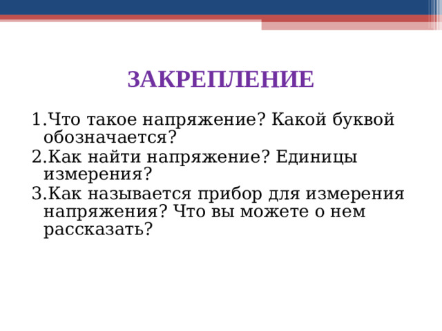 ЗАКРЕПЛЕНИЕ 1.Что такое напряжение? Какой буквой обозначается? 2.Как найти напряжение? Единицы измерения? 3.Как называется прибор для измерения напряжения? Что вы можете о нем рассказать?