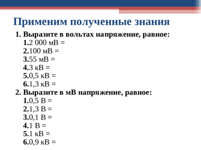 Применим полученные знания 1. Выразите в вольтах напряжение, равное:  1. 2 000 мВ =  2. 100 мВ =  3. 55 мВ =  4. 3 кВ =  5. 0,5 кВ =  6. 1,3 кВ = 2. Выразите в мВ напряжение, равное:  1. 0,5 В =  2. 1,3 В =  3. 0,1 В =  4. 1 В =  5. 1 кВ =  6. 0,9 кВ =