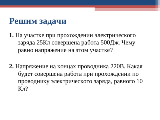 Решим задачи 1. На участке при прохождении электрического заряда 25Кл совершена работа 500Дж. Чему ра в но напряжение на этом участке? 2. Напряжение на концах проводника 220В. Какая будет совершена работа при прохождении по проводнику электрического заряда, равного 10 Кл?