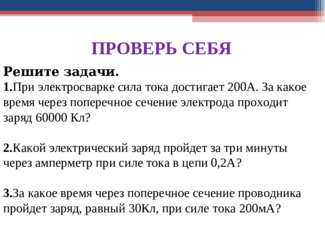 ПРОВЕРЬ СЕБЯ Решите задачи. 1. При электросварке сила тока достигает 200А. За какое время через поперечное сечение электрода проходит заряд 60000 Кл? 2. Какой электрический заряд пройдет за три минуты через амперметр при силе тока в цепи 0,2А? 3. За какое время через поперечное сечение проводника пройдет заряд, равный 30Кл, при силе тока 200мА?