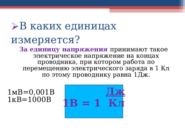 В каких единицах измеряется? За единицу напряжения  принимают такое электрическое напряжение на концах проводника, при котором работа по перемещению электрического заряда в 1 Кл по этому проводнику равна 1Дж.   Дж