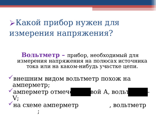 Какой прибор нужен для измерения напряжения?  Вольтметр – прибор, необходимый для измерения напряжения на полюсах источника тока или на каком-нибудь участке цепи. внешним видом вольтметр похож на амперметр; амперметр отмечен буквой А, вольтметр – V ; на схеме амперметр , вольтметр ;