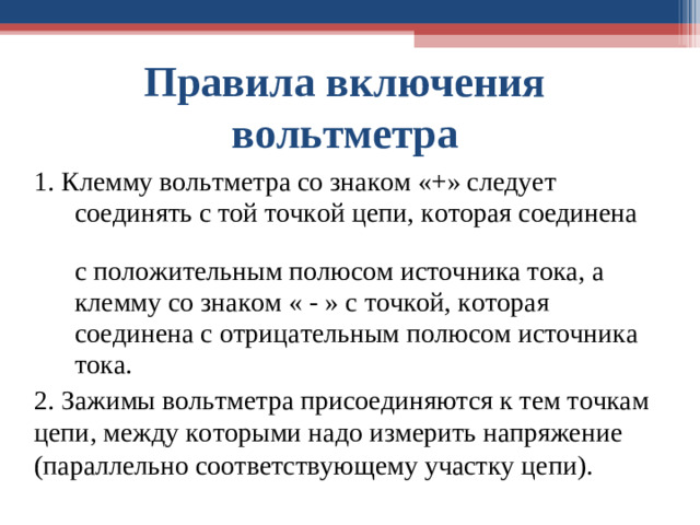 Правила включения  вольтметра    1. Клемму вольтметра со знаком «+» следует  соединять с той точкой цепи, которая соединена  с положительным полюсом источника тока, а  клемму со знаком « - » с точкой, которая  соединена с отрицательным полюсом источника  тока. 2. Зажимы вольтметра присоединяются к тем точкам цепи, между которыми надо измерить напряжение (параллельно соответствующему участку цепи).