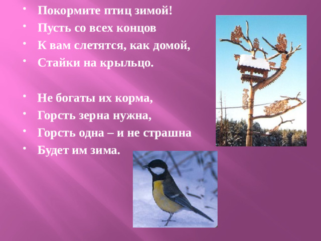 Покормите птиц зимой! Пусть со всех концов К вам слетятся, как домой, Стайки на крыльцо.  Не богаты их корма, Горсть зерна нужна, Горсть одна – и не страшна Будет им зима.