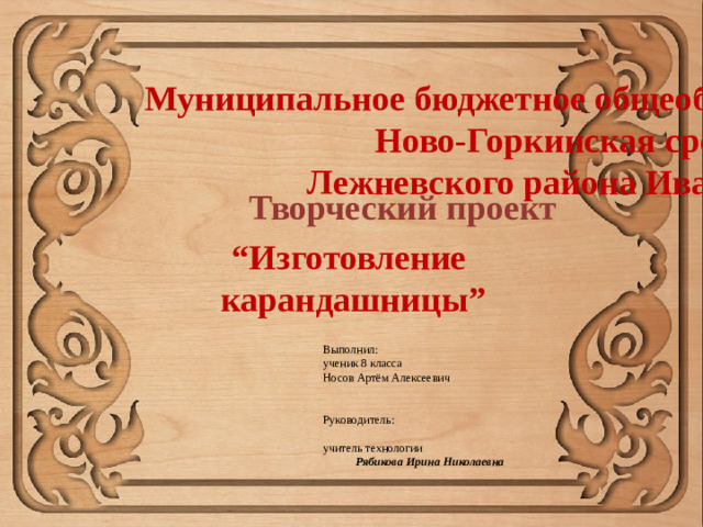 Муниципальное бюджетное общеобразовательное учреждение Ново-Горкинская средняя школа Лежневского района Ивановской области Творческий проект “ Изготовление  карандашницы”  Выполнил:  ученик 8 класса  Носов Артём Алексеевич    Руководитель:  учитель технологии  Рябикова Ирина Николаевна