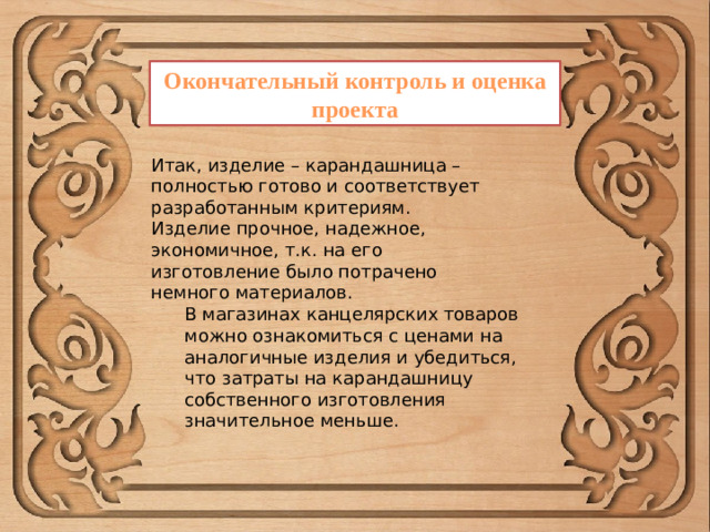 Окончательный контроль и оценка проекта Итак, изделие – карандашница – полностью готово и соответствует разработанным критериям. Изделие прочное, надежное, экономичное, т.к. на его изготовление было потрачено немного материалов. В магазинах канцелярских товаров можно ознакомиться с ценами на аналогичные изделия и убедиться, что затраты на карандашницу собственного изготовления значительное меньше.