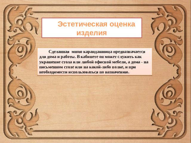 Эстетическая оценка изделия Сделанная мною карандашница предназначается для дома и работы. В кабинете он может служить как украшение стола или любой офисной мебели, а дома - на письменном столе или на какой-либо полке, и при необходимости использоваться по назначению.