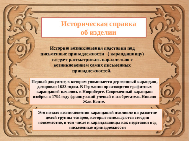 Историческая  справка об изделии Историю возникновения подставки под письменные принадлежности ( карандашницу) следует рассматривать параллельно с возникновением самих письменных принадлежностей. Первый документ, в котором упоминается деревянный карандаш, датирован 1683 годом. В Германии производство графитных карандашей началось в Нюрнберге. Современный карандаш изобрел в 1794 году французский ученый и изобретатель Николя Жак Конте. Это начало возникновения карандашей повлияло на развитие целой группы товаров, которые используются сегодня повсеместно, в том числе и карандашницы как подставки под письменные принадлежности