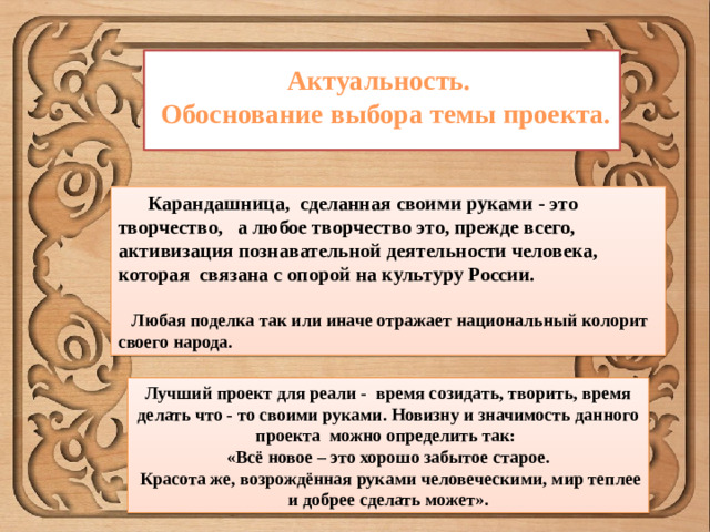 Актуальность.  Обоснование выбора темы проекта.  Карандашница, сделанная своими руками - это творчество, а любое творчество это, прежде всего, активизация познавательной деятельности человека, которая связана с опорой на культуру России.   Любая поделка так или иначе отражает национальный колорит своего народа. Лучший проект для реали - время созидать, творить, время делать что - то своими руками. Новизну и значимость данного проекта можно определить так: «Всё новое – это хорошо забытое старое.  Красота же, возрождённая руками человеческими, мир теплее и добрее сделать может».