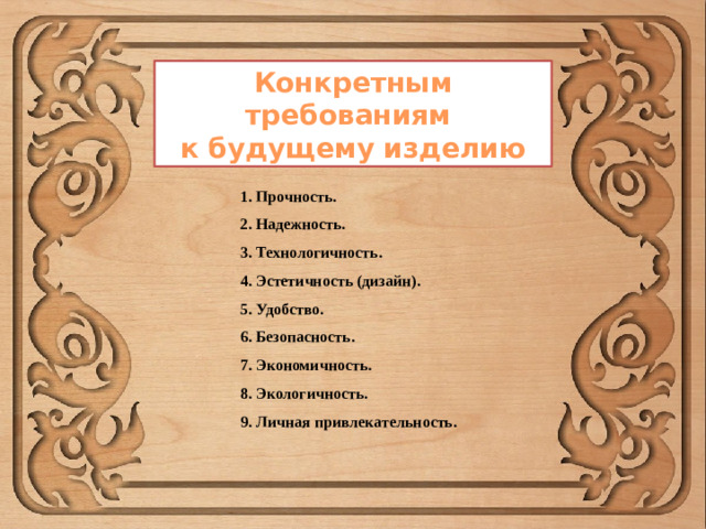 Конкретным требованиям к будущему изделию 1. Прочность. 2. Надежность. 3. Технологичность. 4. Эстетичность (дизайн). 5. Удобство. 6. Безопасность. 7. Экономичность. 8. Экологичность. 9. Личная привлекательность.