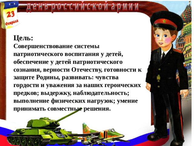 Цель:  Совершенствование системы патриотического воспитания у детей, обеспечение у детей патриотического сознания, верности Отечеству, готовности к защите Родины, развивать: чувства гордости и уважения за наших героических предков; выдержку, наблюдательность; выполнение физических нагрузок; умение принимать совместные решения.