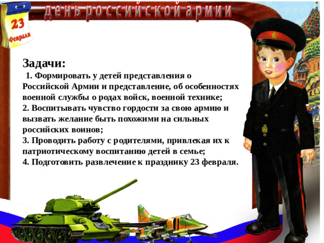 Задачи:  1. Формировать у детей представления о Российской Армии и представление, об особенностях военной службы о родах войск, военной технике;  2. Воспитывать чувство гордости за свою армию и вызвать желание быть похожими на сильных российских воинов;  3. Проводить работу с родителями, привлекая их к патриотическому воспитанию детей в семье;  4. Подготовить развлечение к празднику 23 февраля.