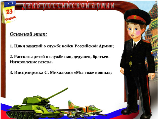 Основной этап:  1. Цикл занятий о службе войск Российской Армии;  2. Рассказы детей о службе пап, дедушек, братьев. Изготовление газеты.  3. Инсценировка С. Михалкова «Мы тоже воины»;