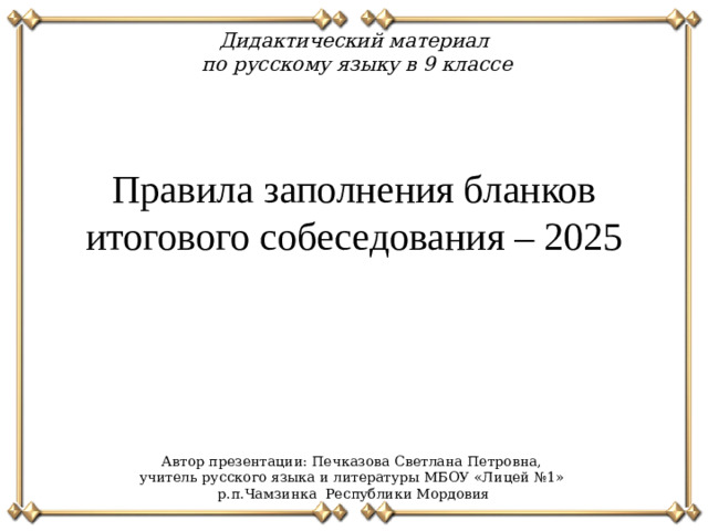 Дидактический материал по русскому языку в 9 классе Правила заполнения бланков итогового собеседования – 2025 Автор презентации: Печказова Светлана Петровна, учитель русского языка и литературы МБОУ «Лицей №1» р.п.Чамзинка Республики Мордовия