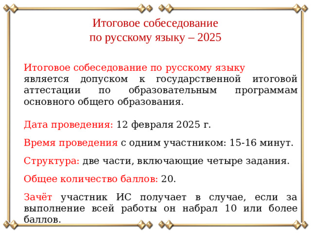 Итоговое собеседование по русскому языку – 2025 Итоговое собеседование по русскому языку является допуском к государственной итоговой аттестации по образовательным программам основного общего образования. Дата проведения: 12 февраля 2025 г. Время проведения с одним участником: 15-16 минут. Структура: две части, включающие четыре задания. Общее количество баллов: 20. Зачёт участник ИС получает в случае, если за выполнение всей работы он набрал 10 или более баллов.