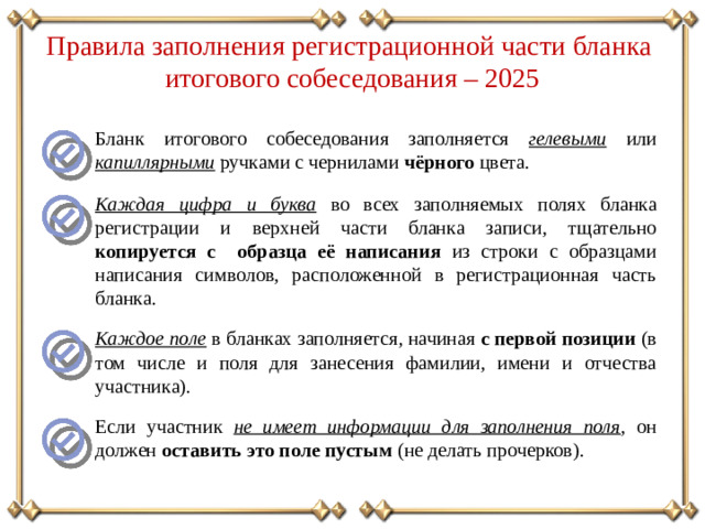 Правила заполнения регистрационной части бланка итогового собеседования – 2025 Бланк итогового собеседования заполняется гелевыми  или  капиллярными  ручками с чернилами чёрного цвета. Каждая цифра и буква  во всех заполняемых полях бланка регистрации и верхней части бланка записи, тщательно копируется с образца её написания из строки с образцами написания символов, расположенной в регистрационная часть бланка. Каждое поле  в бланках заполняется, начиная с первой позиции (в том числе и поля для занесения фамилии, имени и отчества участника). Если участник не имеет информации для заполнения поля , он должен оставить это поле пустым (не делать прочерков).