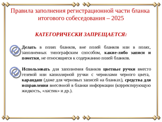 Правила заполнения регистрационной части бланка итогового собеседования – 2025 КАТЕГОРИЧЕСКИ ЗАПРЕЩАЕТСЯ: Делать в полях бланков, вне полей бланков или в полях, заполненных типографским способом, какие-либо записи и пометки , не относящиеся к содержанию полей бланков. Использовать для заполнения бланков цветные ручки вместо гелевой или капиллярной ручки с чернилами черного цвета,  карандаш (даже для черновых записей на бланках), средства для исправления внесенной в бланки информации (корректирующую жидкость, «ластик» и др.).