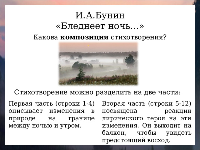 И.А.Бунин «Бледнеет ночь…» Какова композиция стихотворения? Стихотворение можно разделить на две части: Первая часть (строки 1-4) описывает изменения в природе на границе между ночью и утром. Вторая часть (строки 5-12) посвящена реакции лирического героя на эти изменения. Он выходит на балкон, чтобы увидеть предстоящий восход.