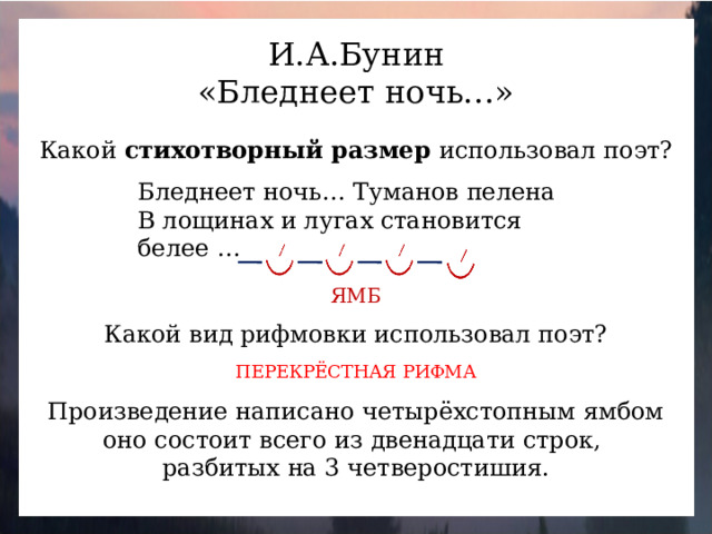 И.А.Бунин «Бледнеет ночь…» Какой стихотворный размер использовал поэт? Бледнеет ночь… Туманов пелена В лощинах и лугах становится белее … ЯМБ Какой вид рифмовки использовал поэт? ПЕРЕКРЁСТНАЯ РИФМА Произведение написано четырёхстопным ямбом оно состоит всего из двенадцати строк, разбитых на 3 четверостишия.