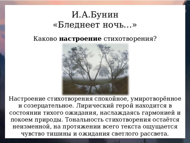 И.А.Бунин «Бледнеет ночь…» Каково настроение стихотворения? Настроение стихотворения спокойное, умиротворённое и созерцательное. Лирический герой находится в состоянии тихого ожидания, наслаждаясь гармонией и покоем природы. Тональность стихотворения остаётся неизменной, на протяжении всего текста ощущается чувство тишины и ожидания светлого рассвета.
