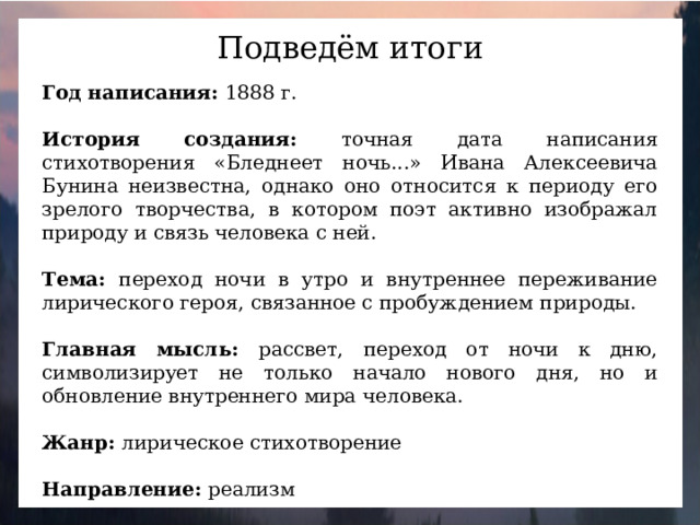 Подведём итоги Год написания: 1888 г.  История создания: точная дата написания стихотворения «Бледнеет ночь...» Ивана Алексеевича Бунина неизвестна, однако оно относится к периоду его зрелого творчества, в котором поэт активно изображал природу и связь человека с ней.   Тема: переход ночи в утро и внутреннее переживание лирического героя, связанное с пробуждением природы.  Главная мысль: рассвет, переход от ночи к дню, символизирует не только начало нового дня, но и обновление внутреннего мира человека.  Жанр: лирическое стихотворение  Направление: реализм