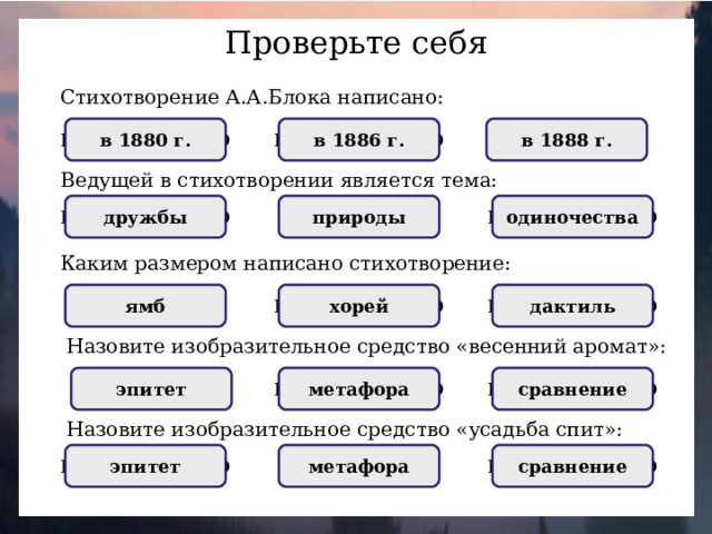 Проверьте себя Стихотворение А.А.Блока написано: НЕПРАВИЛЬНО НЕПРАВИЛЬНО в 1886 г. в 1888 г. ПРАВИЛЬНО в 1880 г. Ведущей в стихотворении является тема: природы одиночества НЕПРАВИЛЬНО дружбы ПРАВИЛЬНО НЕПРАВИЛЬНО Каким размером написано стихотворение: НЕПРАВИЛЬНО дактиль НЕПРАВИЛЬНО хорей ямб ПРАВИЛЬНО Назовите изобразительное средство «весенний аромат»: сравнение НЕПРАВИЛЬНО метафора эпитет ПРАВИЛЬНО НЕПРАВИЛЬНО Назовите изобразительное средство «усадьба спит»: сравнение метафора ПРАВИЛЬНО эпитет НЕПРАВИЛЬНО НЕПРАВИЛЬНО
