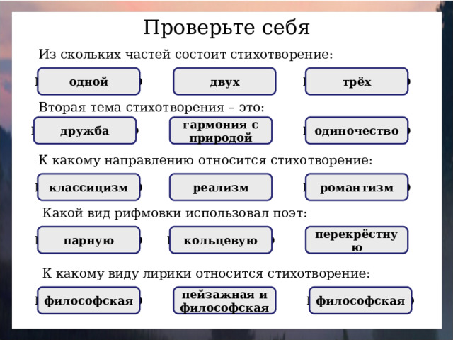 Проверьте себя Из скольких частей состоит стихотворение: НЕПРАВИЛЬНО трёх НЕПРАВИЛЬНО двух ПРАВИЛЬНО одной Вторая тема стихотворения – это: гармония с природой одиночество НЕПРАВИЛЬНО дружба ПРАВИЛЬНО НЕПРАВИЛЬНО К какому направлению относится стихотворение: НЕПРАВИЛЬНО романтизм НЕПРАВИЛЬНО классицизм реализм ПРАВИЛЬНО Какой вид рифмовки использовал поэт: НЕПРАВИЛЬНО ПРАВИЛЬНО перекрёстную парную НЕПРАВИЛЬНО кольцевую К какому виду лирики относится стихотворение: НЕПРАВИЛЬНО философская пейзажная и философская ПРАВИЛЬНО философская НЕПРАВИЛЬНО