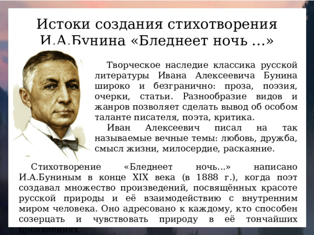 Истоки создания стихотворения И.А.Бунина «Бледнеет ночь …» Творческое наследие классика русской литературы Ивана Алексеевича Бунина широко и безгранично: проза, поэзия, очерки, статьи. Разнообразие видов и жанров позволяет сделать вывод об особом таланте писателя, поэта, критика. Иван Алексеевич писал на так называемые вечные темы: любовь, дружба, смысл жизни, милосердие, раскаяние. Стихотворение «Бледнеет ночь...» написано И.А.Буниным в конце XIX века (в 1888 г.), когда поэт создавал множество произведений, посвящённых красоте русской природы и её взаимодействию с внутренним миром человека. Оно адресовано к каждому, кто способен созерцать и чувствовать природу в её тончайших проявлениях.