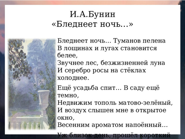 И.А.Бунин «Бледнеет ночь…» Бледнеет ночь… Туманов пелена В лощинах и лугах становится белее, Звучнее лес, безжизненней луна И серебро росы на стёклах холоднее. Ещё усадьба спит… В саду ещё темно, Недвижим тополь матово-зелёный, И воздух слышен мне в открытое окно, Весенним ароматом напоённый… Уж близок день, прошёл короткий сон - И, в доме тишины не нарушая, Неслышно выхожу из двери на балкон И тихо светлого восхода ожидаю…