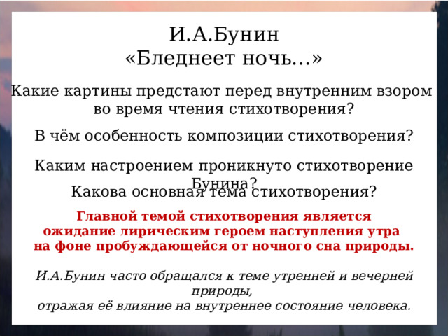 И.А.Бунин «Бледнеет ночь…» Какие картины предстают перед внутренним взором во время чтения стихотворения? В чём особенность композиции стихотворения? Каким настроением проникнуто стихотворение Бунина? Какова основная тема стихотворения? Главной темой стихотворения является ожидание лирическим героем наступления утра на фоне пробуждающейся от ночного сна природы. И.А.Бунин часто обращался к теме утренней и вечерней природы, отражая её влияние на внутреннее состояние человека.