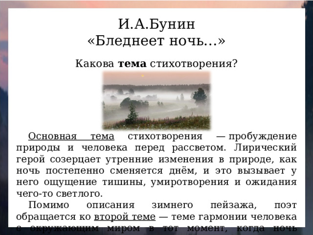 И.А.Бунин «Бледнеет ночь…» Какова тема стихотворения? Основная тема стихотворения — пробуждение природы и человека перед рассветом. Лирический герой созерцает утренние изменения в природе, как ночь постепенно сменяется днём, и это вызывает у него ощущение тишины, умиротворения и ожидания чего-то светлого. Помимо описания зимнего пейзажа, поэт обращается ко второй теме — теме гармонии человека с окружающим миром в тот момент, когда ночь сменяется днём.