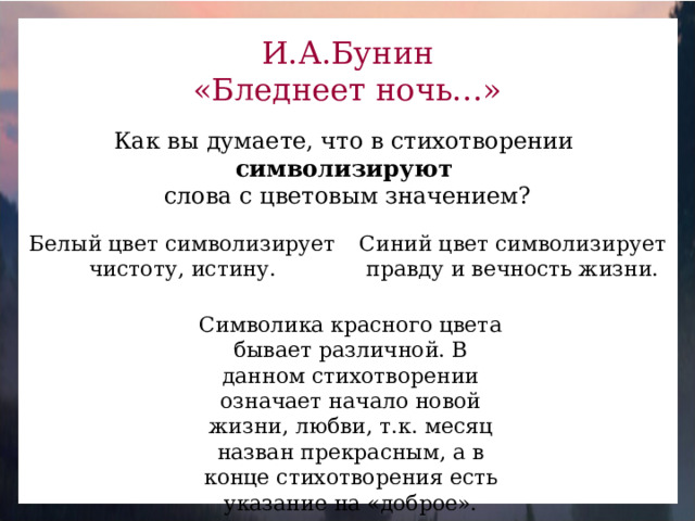 И.А.Бунин «Бледнеет ночь…» Как вы думаете, что в стихотворении символизируют  слова с цветовым значением? Белый цвет символизирует чистоту, истину. Синий цвет символизирует правду и вечность жизни. Символика красного цвета бывает различной. В данном стихотворении означает начало новой жизни, любви, т.к. месяц назван прекрасным, а в конце стихотворения есть указание на «доброе».