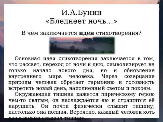 И.А.Бунин «Бледнеет ночь…» В чём заключается идея стихотворения? Основная идея стихотворения заключается в том, что рассвет, переход от ночи к дню, символизирует не только начало нового дня, но и обновление внутреннего мира человека. Через созерцание природы человек обретает гармонию и готовность встретить новый день, наполненный светом и покоем. Окружающая тишина кажется лирическому герою чем-то святым, он наслаждается ею и страшится её нарушить. Он почти физически слышит тишину, настолько она полная. Вероятно, каждый человек хоть раз в жизни слышал тишину.